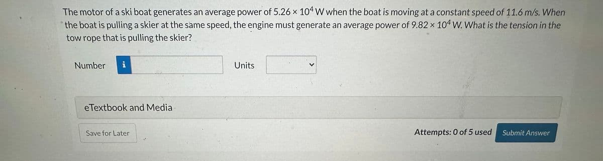 The motor of a ski boat generates an average power of 5.26 x 104 W when the boat is moving at a constant speed of 11.6 m/s. When
the boat is pulling a skier at the same speed, the engine must generate an average power of 9.82 x 104 W. What is the tension in the
tow rope that is pulling the skier?
Number
eTextbook and Media
Save for Later
Units
Attempts: 0 of 5 used Submit Answer