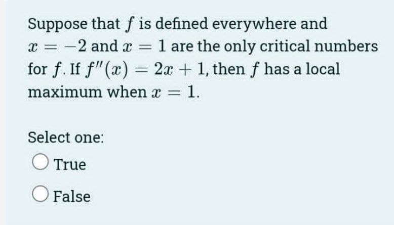Suppose that f is defined everywhere and
1 are the only critical numbers
for f. If f"(x) = 2x + 1, then f has a local
-2 and x =
maximum when x = 1.
Select one:
True
O False
