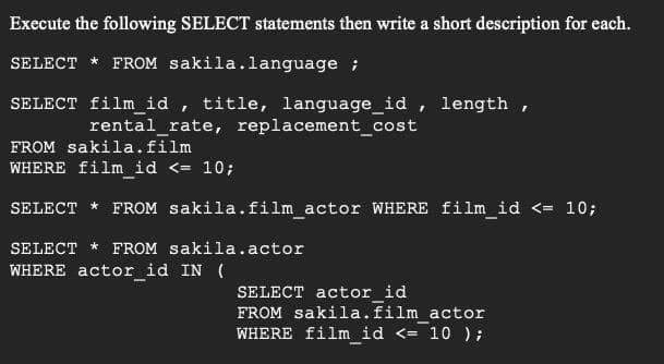 Execute the following SELECT statements then write a short description for each.
SELECT * FROM sakila.language ;
SELECT film_id , title, language_id , length ,
rental_rate, replacement_cost
FROM sakila.film
WHERE film_id <= 10;
SELECT * FROM sakila.film actor WHERE film_id <= 10;
SELECT * FROM sakila.actor
WHERE actor_id IN (
SELECT actor id
FROM sakila.film actor
WHERE film_id <= 10 );
