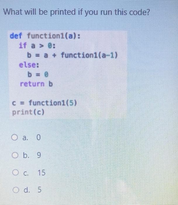 What will be printed if you run this code?
def function1(a):
if a > 0:
b = a + function1(a-1)
else:
b = 0
return b
C = function1(5)
print (c)
O a. 0
O b. 9
O C.
15
O d. 5
