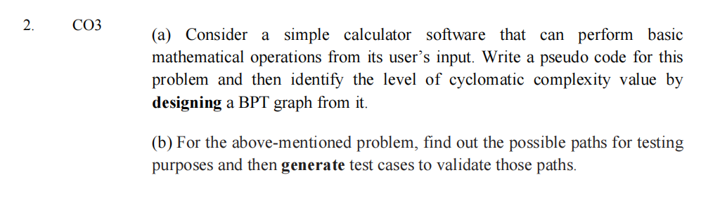СОЗ
(a) Consider a simple calculator software that can perform basic
mathematical operations from its user's input. Write a pseudo code for this
problem and then identify the level of cyclomatic complexity value by
designing a BPT graph from it.
(b) For the above-mentioned problem, find out the possible paths for testing
purposes and then generate test cases to validate those paths.
2.
