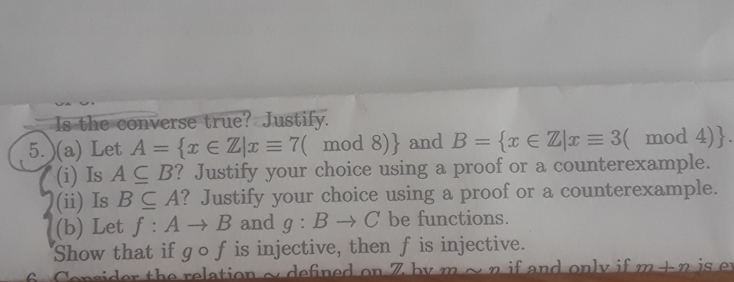 7(i) Is AC B? Justify your choice using a proof or a counterexample.
(i) Is BC A? Justify your choice using a proof or a counterexample.
(b) Let f: A→B and g : B → C be functions.
Show that if gof is injective, then f is injective.
dofinod on 7 by mon if and only if m+n is e
ev
