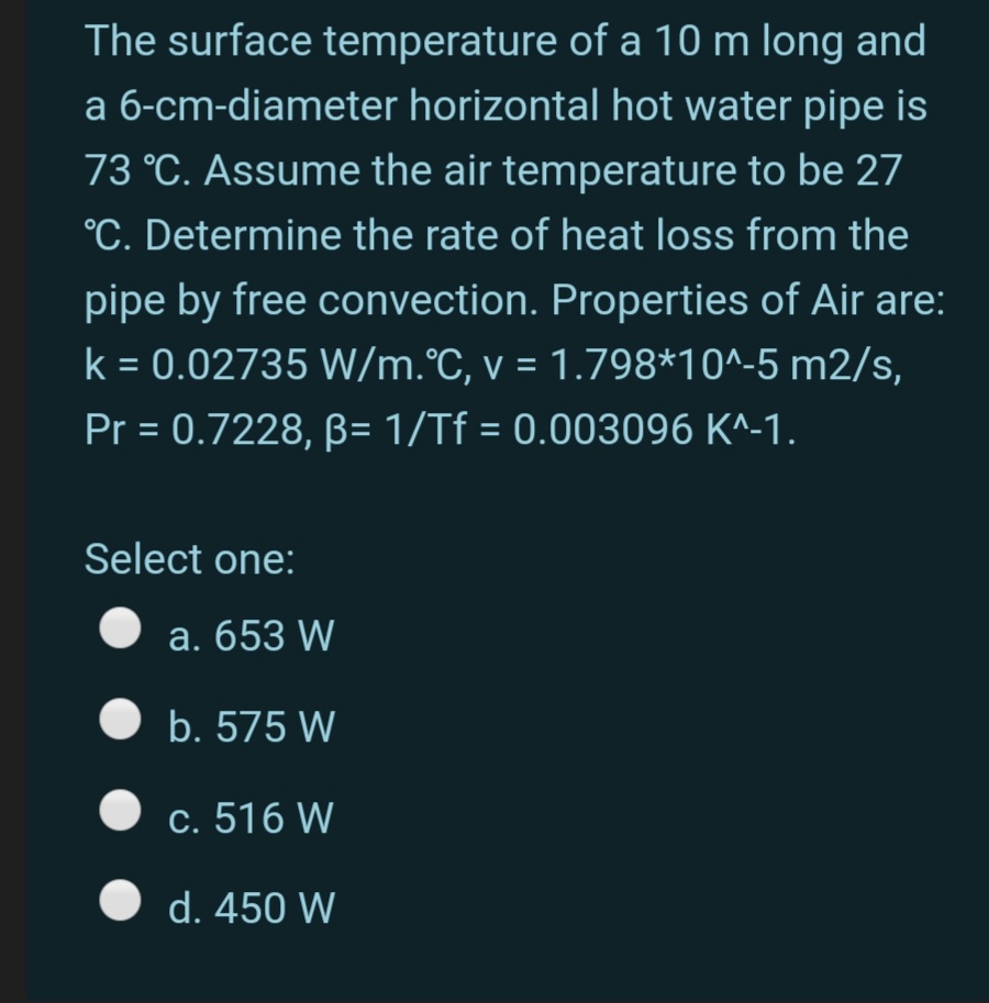 The surface temperature of a 10 m long and
a 6-cm-diameter horizontal hot water pipe is
73 °C. Assume the air temperature to be 27
°C. Determine the rate of heat loss from the
pipe by free convection. Properties of Air are:
k = 0.02735 W/m.°C, v = 1.798*10^-5 m2/s,
Pr = 0.7228, B= 1/Tf = 0.003096 K^-1.
%3D
Select one:
a. 653 W
b. 575 W
c. 516 W
d. 450 W
