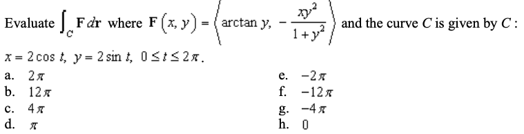 Evaluate Fdr where F (x, y) = ( arctan y,
1+y
and the curve C is given by C :
x = 2 cos t, y = 2 sin t, 0sts2x.
а. 2я
b. 12я
е. -2 я
f. -12x
с. 4я
d.
-4 x
g.
h. 0
