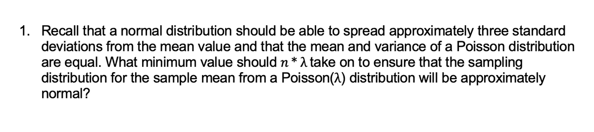 1. Recall that a normal distribution should be able to spread approximately three standard
deviations from the mean value and that the mean and variance of a Poisson distribution
are equal. What minimum value should n * take on to ensure that the sampling
distribution for the sample mean from a Poisson(2) distribution will be approximately
normal?