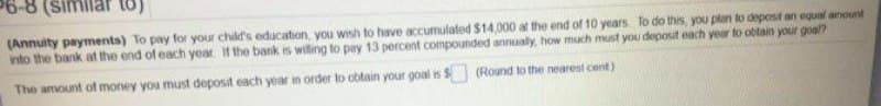 6-8 (simliar to)
(Annuity payments) To pay for your child's education, you wish to have accumulated $14,000 at the end of 10 years To do this, you plan to depost an equal anount
into the bank at the end of each year If the bank is willing to pay 13 percent compounded annualy, how much must you deposit each year to obtain your goal?
The amount of money you must deposit each year in order to obtain your goal is $
(Round to the nearest cent)
