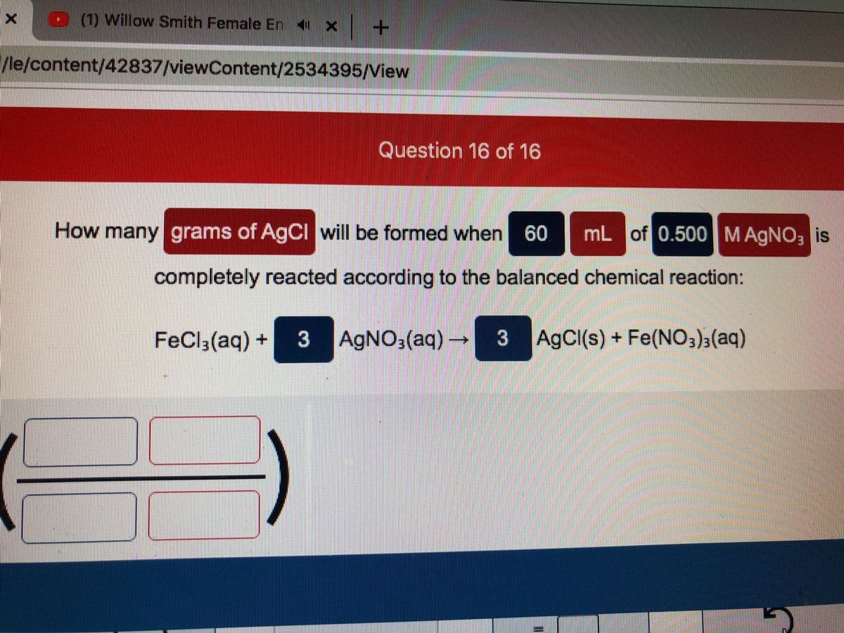 x D (1) Willow Smith Female En X
1/le/content/42837/viewContent/2534395/View
Question 16 of 16
How many grams of AgCl will be formed when
60
mL of 0.500MAGNO; is
completely reacted according to the balanced chemical reaction:
FeCl;(aq) +
3 -
AGNO3(aq)
3
AgCI(s) + Fe(N03)3(aq)
