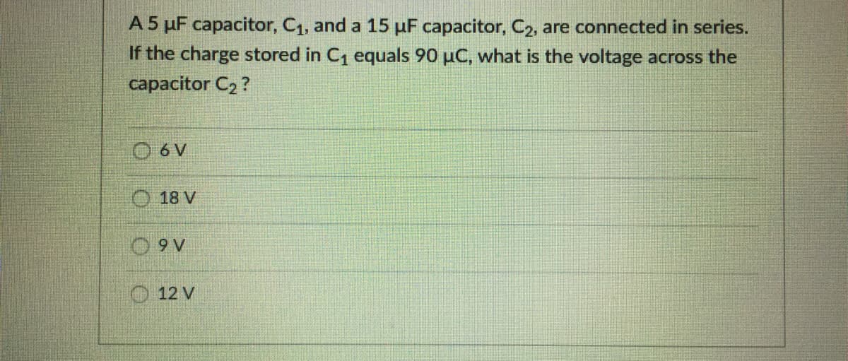 A 5 µF capacitor, C1, and a 15 µF capacitor, C2, are connected in series.
If the charge stored in C1 equals 90 µC, what is the voltage across the
capacitor C2 ?
O 6 V
18 V
O 9 V
12 V
