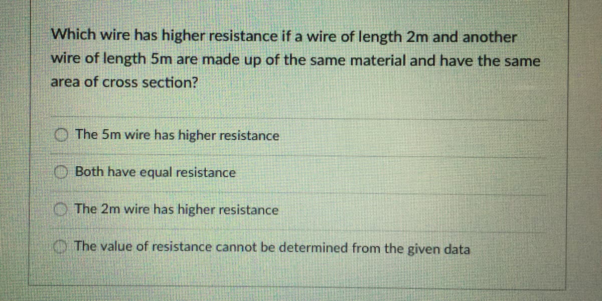 Which wire has higher resistance if a wire of length 2m and another
wire of length 5m are made up of the same material and have the same
area of cross section?
O The 5m wire has higher resistance
O Both have equal resistance
O The 2m wire has higher resistance
The value of resistance cannot be determined from the given data
