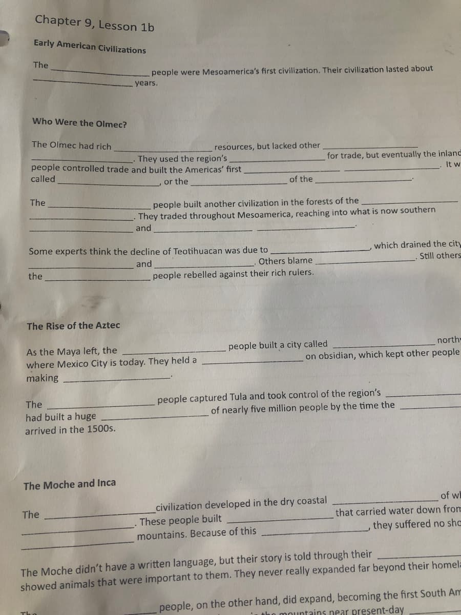 Chapter 9, Lesson 1b
Early American Civilizations
The
people were Mesoamerica's first civilization. Their civilization lasted about
years.
Who Were the Olmec?
The Olmec had rich
resources, but lacked other
They used the region's
people controlled trade and built the Americas' first
for trade, but eventually the inland
It w
called
or the
of the
The
people built another civilization in the forests of the
They traded throughout Mesoamerica, reaching into what is now southern
and
Some experts think the decline of Teotihuacan was due to
which drained the city
and
Others blame
Still others
the
people rebelled against their rich rulers.
The Rise of the Aztec
people built a city called
north
As the Maya left, the
where Mexico City is today. They held a
on obsidian, which kept other people
making
people captured Tula and took control of the region's
of nearly five million people by the time the
The
had built a huge
arrived in the 1500s.
The Moche and Inca
of w
civilization developed in the dry coastal
These people built
The
that carried water down from
they suffered no shc
mountains. Because of this
The Moche didn't have a written language, but their story is told through their
showed animals that were important to them. They never really expanded far beyond their homela
people, on the other hand, did expand, becoming the first South Am
tho mountains near present-day
The

