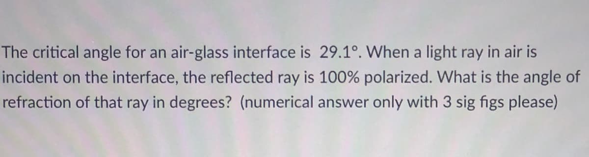 The critical angle for an air-glass interface is 29.1°. When a light ray in air is
incident on the interface, the reflected ray is 100% polarized. What is the angle of
refraction of that ray in degrees? (numerical answer only with 3 sig figs please)
