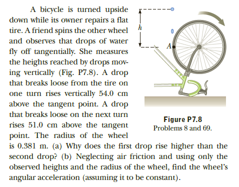 A bicycle is turned upside
down while its owner repairs a flat
tire. A friend spins the other wheel
and observes that drops of water
fly off tangentially. She measures
the heights reached by drops mov-
ing vertically (Fig. P7.8). A drop
that breaks loose from the tire on
one turn rises vertically 54.0 cm
above the tangent point. A drop
that breaks loose on the next turn
Figure P7.8
rises 51.0 cm above the tangent
point. The radius of the wheel
is 0.381 m. (a) Why does the first drop rise higher than the
second drop? (b) Neglecting air friction and using only the
observed heights and the radius of the wheel, find the wheel's
angular acceleration (assuming it to be constant).
Problems 8 and 69.

