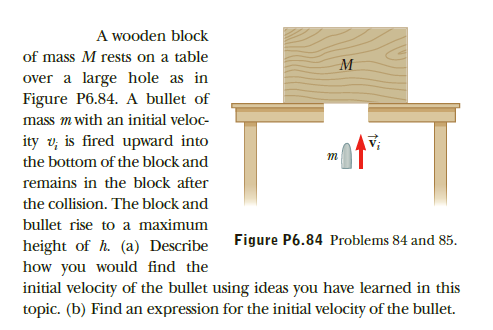 A wooden block
of mass M rests on a table
over a large hole as in
Figure P6.84. A bullet of
mass m with an initial veloc-
ity v; is fired upward into
the bottom of the block and
remains in the block after
the collision. The block and
bullet rise to a maximum
Figure P6.84 Problems 84 and 85.
height of h. (a) Describe
how you would find the
initial velocity of the bullet using ideas you have learned in this
topic. (b) Find an expression for the initial velocity of the bullet.
