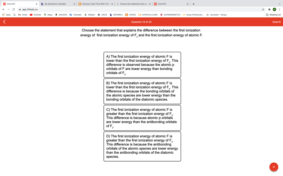 101 Chem101
b My Questions | bartleby
C Having A Hard Time With Thes X G Choose the statement that exp X
101 Chem101
x +
app.101edu.co
M
Apps
G
M Gmail
YouTube
Maps
а АМAZON
Translate
Gflights
USCIS
ъ ВАТERBLY
C CHEGG > KATAPULK CUBA
SUPERMARKET23
Essay Writing Ser...
G calculator - Googl...
Reading List
Question 13 of 22
Submit
Choose the statement that explains the difference between the first ionization
energy of first ionization energy of F, and the first ionization energy of atomic F.
A) The first ionization energy of atomic F is
lower than the first ionization energy of F,. This
difference is observed because the atomic p
orbitals of F are lower energy than bonding
orbitals of F,.
B) The first ionization energy of atomic F is
lower than the first ionization energy of F,. This
difference is because the bonding orbitals of
the atomic species are lower energy than the
bonding orbitals of the diatomic species.
C) The first ionization energy of atomic F is
greater than the first ionization energy of F,
This difference is because atomic p orbitals
are lower energy than the antibonding orbitals
of F,
2"
D) The first ionization energy of atomic F is
greater than the first ionization energy of F,.
This difference is because the antibonding
orbitals of the atomic species are lower energy
than the antibonding orbitals of the diatomic
species.
2*
+
