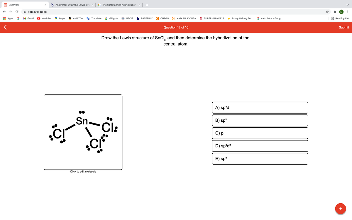 101 Chem101
b Answered: Draw the Lewis stru X
G Trichlorostannite hybridization X +
app.101edu.co
M
Apps
G
M Gmail
YouTube
Maps
a AMAZON
Translate
Gflights
USCIS
Ь ВАТERBLY
C CHEGG > KATAPULK CUBA
SUPERMARKET23
Essay Writing Ser...
G calculator - Googl...
Reading List
Question 12 of 16
Submit
Draw the Lewis structure of SnCl, and then determine the hybridization of the
central atom.
A) sp°d
Sn.
Cl:
B) sp3
C) p
D) sp°d?
E) sp3
Click to edit molecule
+

