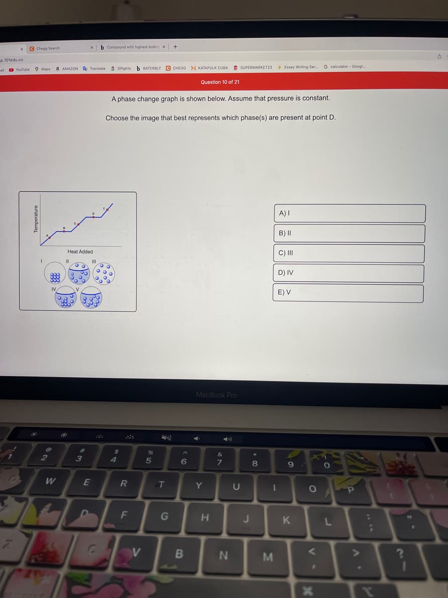 © Chegg Search
b Compound with highest boiline x
p.101edu.co
a AMAZON A Translate 9 Gflights
b BATERBLY C CHEGO > KATAPULK CUBA
* SUPERMARKET23
4 Essay Writing Ser.
G calculator - Googl.
ail o YouTube O Maps
Question 10 of 21
A phase change graph is shown below. Assume that pressure is constant.
Choose the image that best represents which phase(s) are present at point D.
A) I
B) II
Heat Added
C) II
D) IV
E) V
MacBook Pro
)
%23
%
7.
2
3
6
8
W
R
Y
F
G
J
1.
K
L
24
....
IM
Temperature
