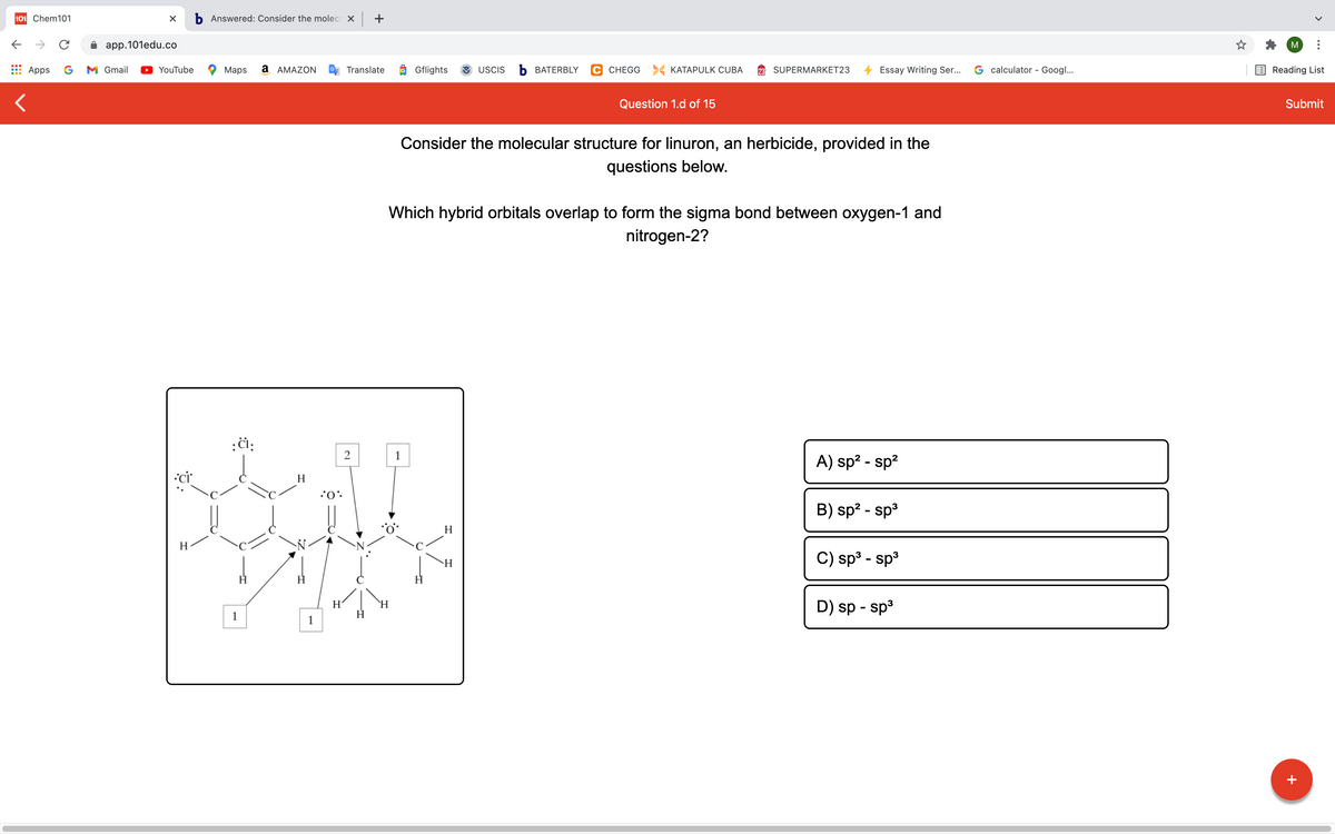 101 Chem101
b Answered: Consider the molec X +
->
app.101edu.co
M
Apps
G
M Gmail
YouTube
Maps
а АМAZON
Translate
O Gflights
USCIS
ъ ВАТERBLY
C CHEGG > KATAPULK CUBA
SUPERMARKET23
Essay Writing Ser...
G calculator - Googl...
Reading List
Question 1.d of 15
Submit
Consider the molecular structure for linuron, an herbicide, provided in the
questions below.
Which hybrid orbitals overlap to form the sigma bond between oxygen-1 and
nitrogen-2?
1
A) sp? - sp?
•ci
H
B) sp? - sp3
H
H
C) sp3 - sp3
`H
D) sp - sp3
H'
1
1
+
