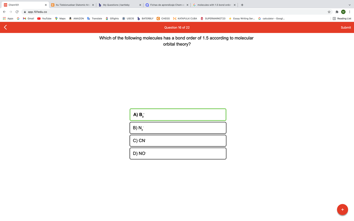 101 Chem101
C Itu Tieleionuelear Diatomic Mol x b My Questions | bartleby
Q Fichas de aprendizaje Chem ex X
G molecules with 1.5 bond order
app.101edu.co
M
Apps
G
M Gmail
YouTube
Maps
а АМAZON
Translate
Gflights
USCIS
Ь ВАТERBLY
C CHEGG > KATAPULK CUBA
SUPERMARKET23
Essay Writing Ser...
G calculator - Googl...
Reading List
Question 16 of 22
Submit
Which of the following molecules has a bond order of 1.5 according to molecular
orbital theory?
A) B;
B) N,
2.
C) CN
D) NO
+
