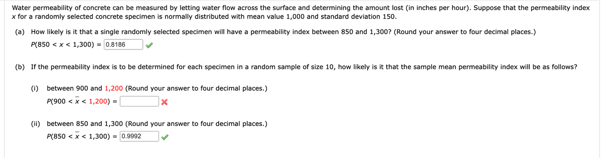 Water permeability of concrete can be measured by letting water flow across the surface and determining the amount lost (in inches per hour). Suppose that the permeability index
x for a randomly selected concrete specimen is normally distributed with mean value 1,000 and standard deviation 150.
(a) How likely is it that a single randomly selected specimen will have a permeability index between 850 and 1,300? (Round your answer to four decimal places.)
P(850 < x < 1,300) = 0.8186
(b) If the permeability index is to be determined for each specimen in a random sample of size 10, how likely is it that the sample mean permeability index will be as follows?
(i)
between 900 and 1,200 (Round your answer to four decimal places.)
P(900 < x < 1,200) =
X
(ii) between 850 and 1,300 (Round your answer to four decimal places.)
= 0.9992
P(850 < x < 1,300)