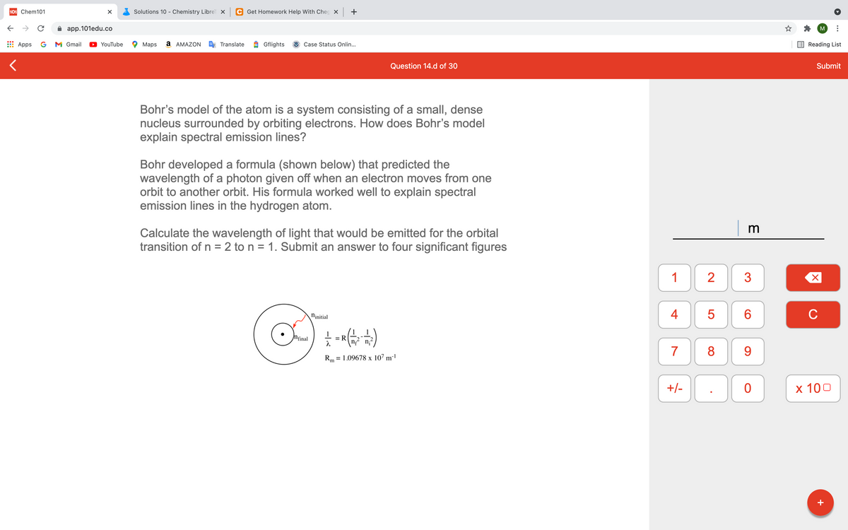 101 Chem101
Solutions 10 - Chemistry LibreT X
C Get Homework Help With Cheg X ++
app.101edu.co
M
Apps
G
M Gmail
YouTube
Maps
а АМAZON
Translate
Gflights
Case Status Onlin...
Reading List
Question 14.d of 30
Submit
Bohr's model of the atom is a system consisting of a small, dense
nucleus surrounded by orbiting electrons. How does Bohr's model
explain spectral emission lines?
Bohr developed a formula (shown below) that predicted the
wavelength of a photon given off when an electron moves from one
orbit to another orbit. His formula worked well to explain spectral
emission lines in the hydrogen atom.
| m
Calculate the wavelength of light that would be emitted for the orbital
transition of n = 2 to n = 1. Submit an answer to four significant figures
%3D
1
2
Ninitial
4
C
Nfinal
%3D
7
8
9
Rm = 1.09678 x 107 m-!
+/-
х 100
+
LO
