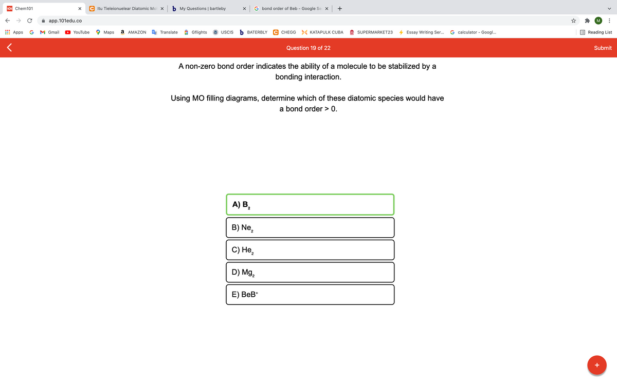 101 Chem101
C Itu Tieleionuelear Diatomic Mol x b My Questions | bartleby
X G bond order of Beb - Google Se X +
->
app.101edu.co
M
Apps
G
M Gmail
YouTube
Maps
а АМAZON
Translate
Gflights
USCIS
Ь ВАТERBLY
C CHEGG > KATAPULK CUBA
SUPERMARKET23
Essay Writing Ser...
G calculator - Googl...
Reading List
Question 19 of 22
Submit
A non-zero bond order indicates the ability of a molecule to be stabilized by a
bonding interaction.
Using MO filling diagrams, determine which of these diatomic species would have
a bond order > 0.
A) B,
B) Ne,
C) Не,
D) Mg,
E) ВеB*
+
