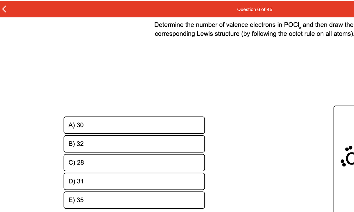 Question 6 of 45
Determine the number of valence electrons in POCI, and then draw the
corresponding Lewis structure (by following the octet rule on all atoms).
A) 30
B) 32
C) 28
D) 31
E) 35
