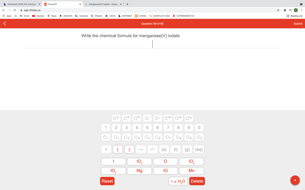 b Answered: Write the chemical f X
101 Chem101
G manganese(V) iodate - Google x +
app.101edu.co
M
Apps
G
M Gmail
YouTube
Маps
a AMAZON
Translate
Gflights
USCIS
b BATERBLY
C CHEGG > KATAPULK CUBA
SUPERMARKET23
Reading List
Question 59 of 65
Submit
Write the chemical formula for manganese(V) iodate
4-
2+
3+
4+
1
4
6.
7
8.
9.
O3
(1)
(g)
(aq)
102
10
10
Mg
10
Mn
4
Reset
x H,O
Delete
+
LO
2.
4.
3.
2.
2.
