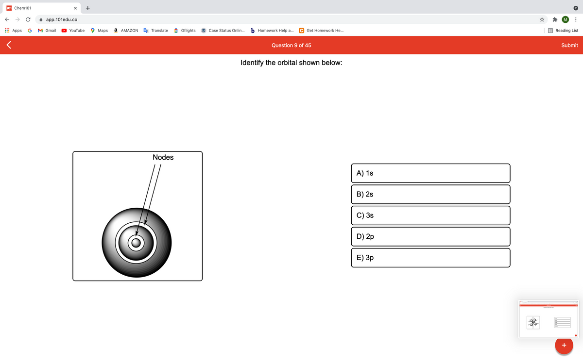 101 Chem101
+
->
app.101edu.co
M
Apps
G
M Gmail
YouTube
Мaps
a AMAZON
Translate
O Gflights
Case Status Onlin...
b Homework Help a...
C Get Homework He...
Reading List
Question 9 of 45
Submit
Identify the orbital shown below:
Nodes
A) 1s
B) 2s
C) 3s
D) 2p
E) Зр
+
