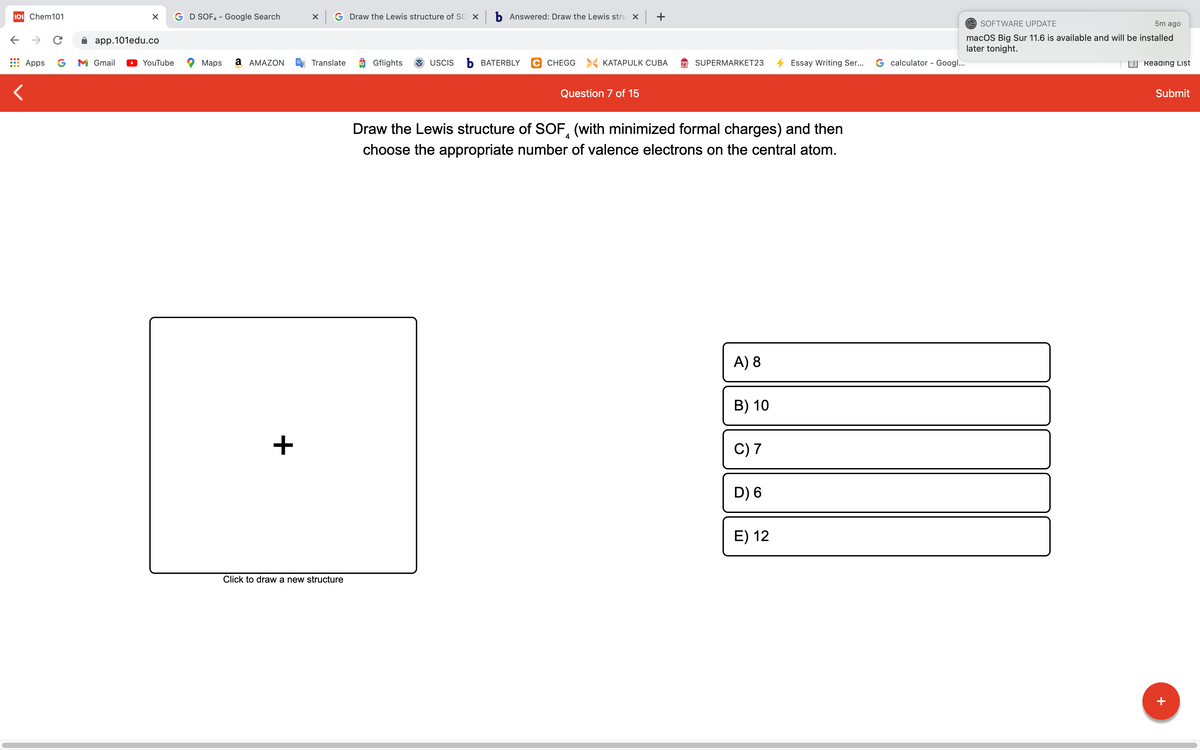 101 Chem101
G D SOF4 - Google Search
G Draw the Lewis structure of SO X b Answered: Draw the Lewis stru x +
O SOFTWARE UPDATE
5m ago
macOS Big Sur 11.6 is available and will be installed
later tonight.
app.101edu.co
Apps
G
M Gmail
YouTube
Maps
а АМAZON
Translate
O Gflights
USCIS
Ь ВАТERBLY
C CHEGG
> KATAPULK CUBA
SUPERMARKET23
Essay Writing Ser..
G calculator - Googl...
E Reading List
Question 7 of 15
Submit
Draw the Lewis structure of SOF, (with minimized formal charges) and then
4
choose the appropriate number of valence electrons on the central atom.
A) 8
B) 10
+
C) 7
D) 6
E) 12
Click to draw a new structure
+
