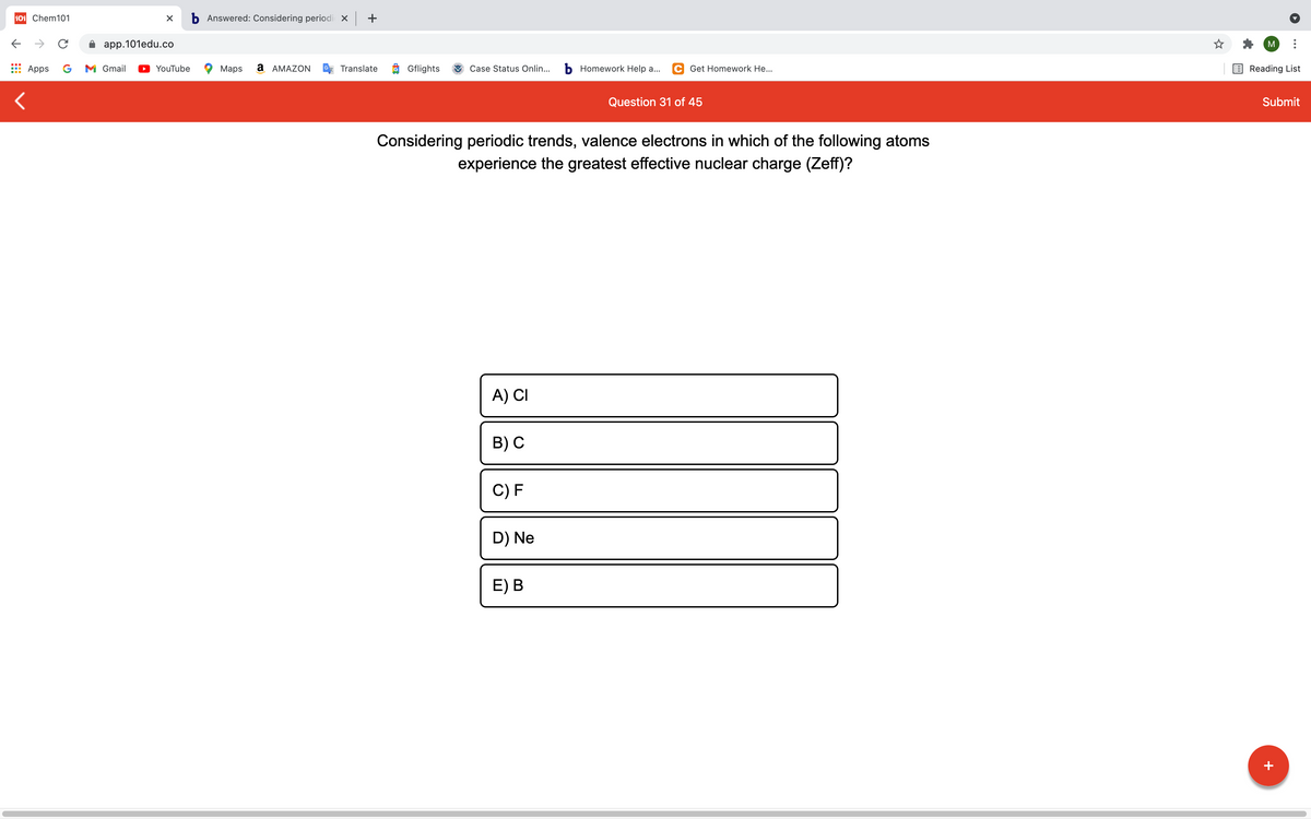 101 Chem101
b Answered: Considering periodi x +
->
app.101edu.co
M
Apps
G
M Gmail
YouTube
Maps
а АМAZON
Translate
O Gflights
Case Status Onlin...
b Homework Help a...
C Get Homework He...
Reading List
Question 31 of 45
Submit
Considering periodic trends, valence electrons in which of the following atoms
experience the greatest effective nuclear charge (Zeff)?
A) CI
B) С
C) F
D) Ne
E) В
+
