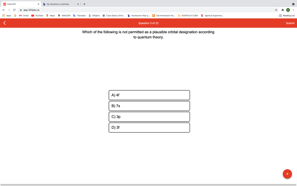 101 Chem101
b My Questions | bartleby
x +
->
app.101edu.co
M
Apps
G
M Gmail
YouTube
Maps
a AMAZON
Translate
O Gflights
Case Status Onlin...
b Homework Help a...
C Get Homework He... > KATAPULK CUBA
23 Agencia Supermar..
Reading List
Question 3 of 22
Submit
Which of the following is not permitted as a plausible orbital designation according
to quantum theory.
A) 4f
B) 7s
C) Зр
D) 3f
+
