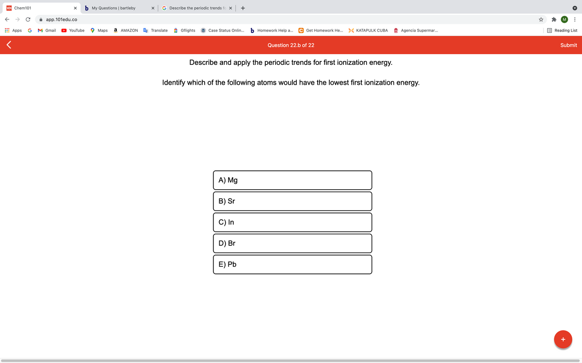 101 Chem101
b My Questions | bartleby
G Describe the periodic trends fo x +
->
app.101edu.co
M
Apps
G
M Gmail
YouTube
Maps
a AMAZON
Translate
Gflights
Case Status Onlin...
b Homework Help a...
C Get Homework He... KATAPULK CUBA
23 Agencia Supermar..
Reading List
Question 22.b of 22
Submit
Describe and apply the periodic trends for first ionization energy.
Identify which of the following atoms would have the lowest first ionization energy.
A) Mg
B) Sr
C) In
D) Br
E) Pb
+
