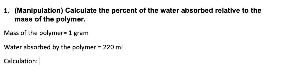 1. (Manipulation) Calculate the percent of the water absorbed relative to the
mass of the polymer.
Mass of the polymer= 1 gram
Water absorbed by the polymer = 220 ml
Calculation:
