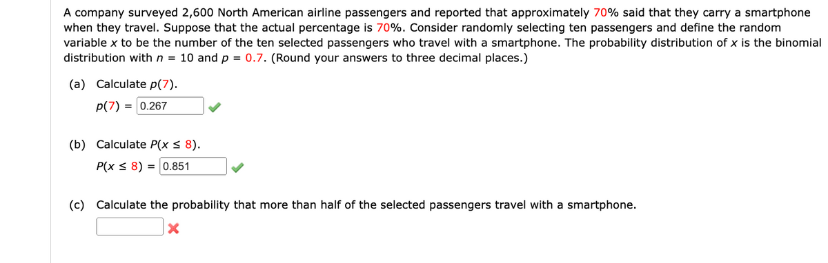 A company surveyed 2,600 North American airline passengers and reported that approximately 70% said that they carry a smartphone
when they travel. Suppose that the actual percentage is 70%. Consider randomly selecting ten passengers and define the random
variable x to be the number of the ten selected passengers who travel with a smartphone. The probability distribution of x is the binomial
distribution with n = 10 and p = 0.7. (Round your answers to three decimal places.)
(a) Calculate p(7).
p(7) = 0.267
(b) Calculate P(x ≤ 8).
P(x ≤ 8) = 0.851
(c) Calculate the probability that more than half of the selected passengers travel with a smartphone.
X