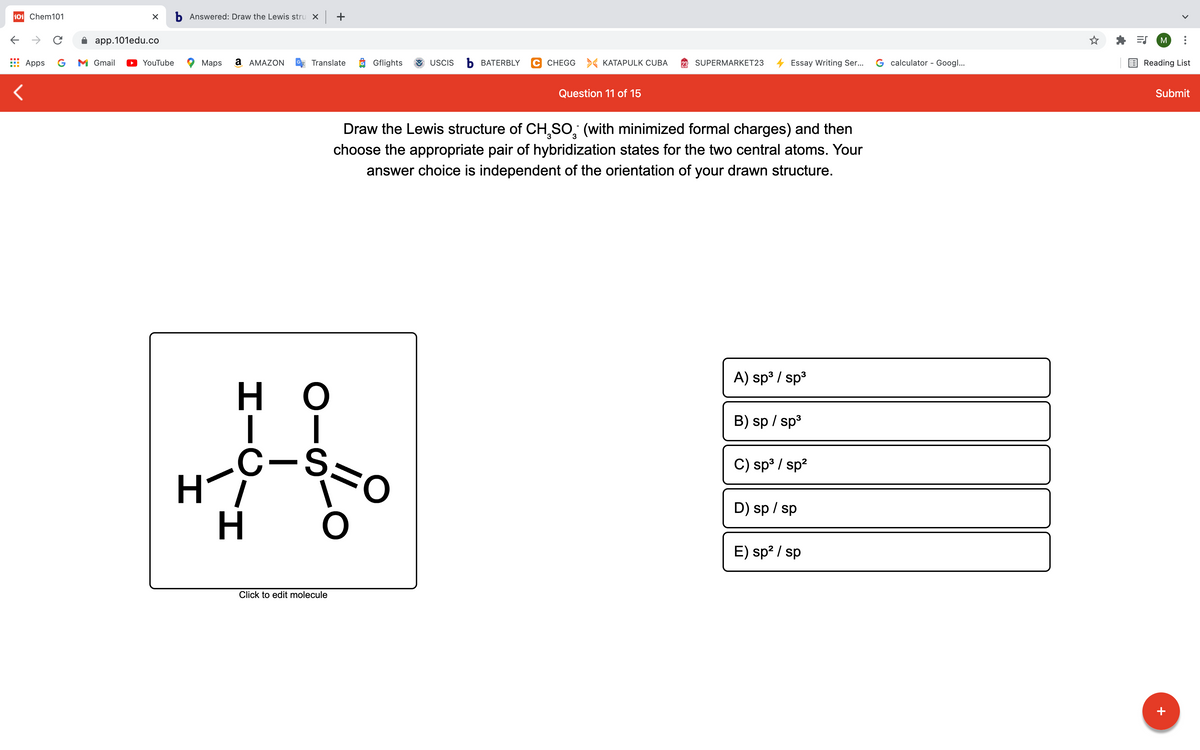 101 Chem101
b Answered: Draw the Lewis stru x +
app.101edu.co
M
Apps
G
M Gmail
YouTube
Maps
a AMAZON
Translate
O Gflights
USCIS
Ь ВАТERBLY
C CHEGG KATAPULK CUBA
SUPERMARKET23
Essay Writing Ser...
G calculator - Googl...
Reading List
Question 11 of 15
Submit
Draw the Lewis structure of CH,SO, (with minimized formal charges) and then
choose the appropriate pair of hybridization states for the two central atoms. Your
answer choice is independent of the orientation of your drawn structure.
A) sp3 / sp3
H.
B) sp / sp3
C-,
Hi
కొం
C) sp³ / sp?
D) sp / sp
E) sp? / sp
Click to edit molecule
+
エー
