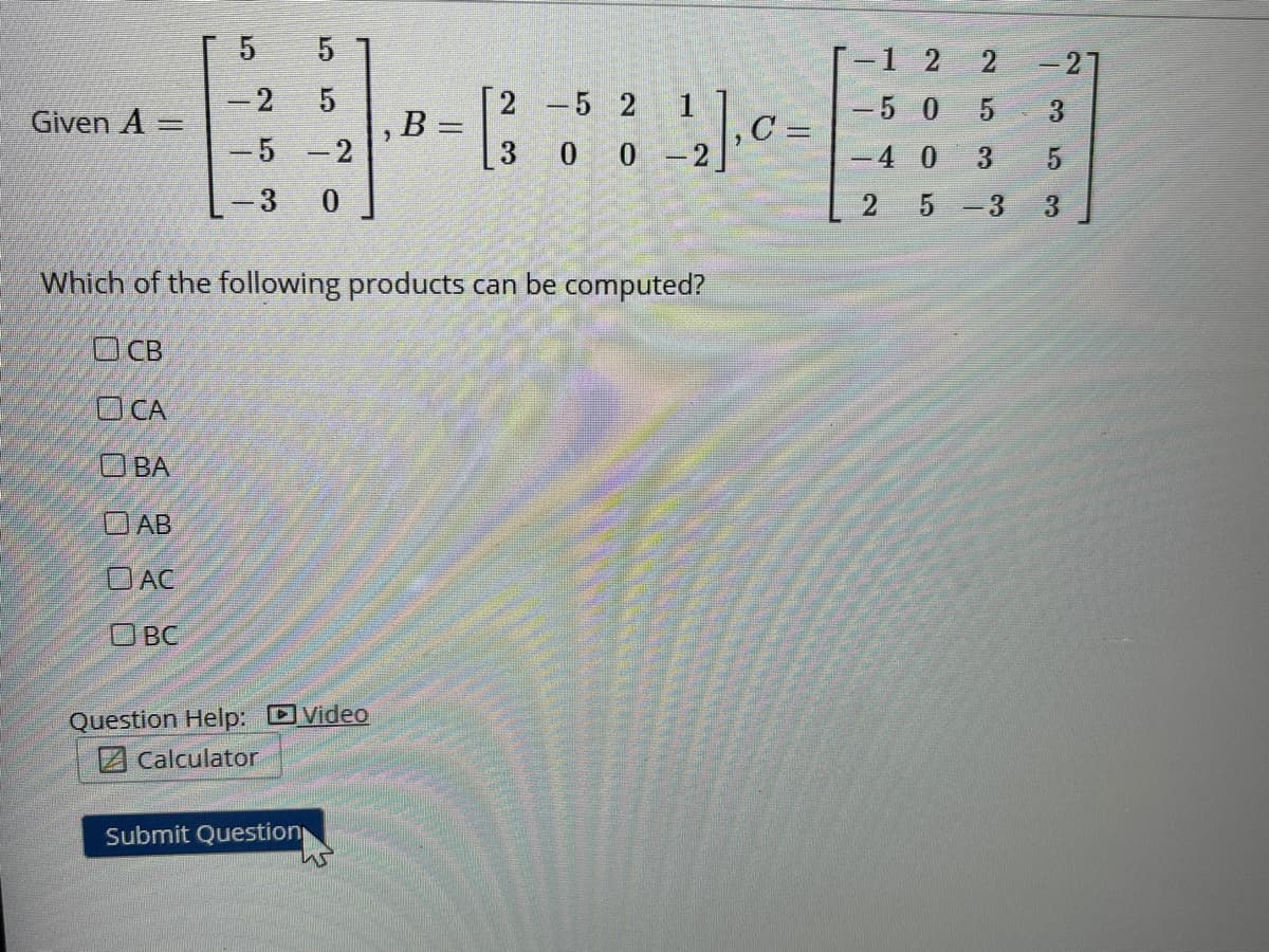 -1 2
2.
-27
[2 -5 2
B =
-2
1
-5 0
3.
Given A =
-5 -2
3 0 0 -2
-4 0
3.
2.
5 -3
3.
Which of the following products can be computed?
O CB
OCA
O BA
OAB
OAC
O BC
Question Help: DVideo
ZCalculator
Submit Question
