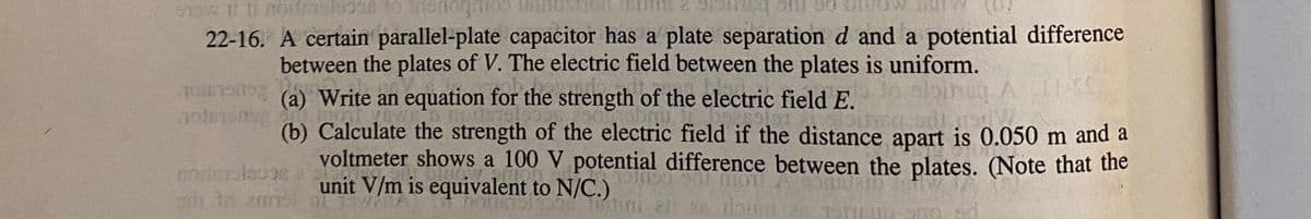 22-16. A certain parallel-plate capacitor has a plate separation d and a potential difference
between the plates of V. The electric field between the plates is uniform.
(a) Write an equation for the strength of the electric field E.
(b) Calculate the strength of the electric field if the distance apart is 0.050 m and a
voltmeter shows a 100 V potential difference between the plates. (Note that the
unit V/m is equivalent to N/C.)
h In 2mms
