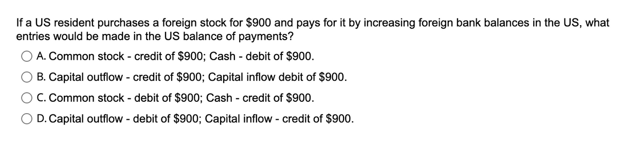 If a US resident purchases a foreign stock for $900 and pays for it by increasing foreign bank balances in the US, what
entries would be made in the US balance of payments?
A. Common stock - credit of $900; Cash - debit of $900.
B. Capital outflow - credit of $900; Capital inflow debit of $900.
C. Common stock - debit of $900; Cash - credit of $900.
O D. Capital outflow - debit of $900; Capital inflow - credit of $900.
