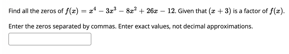 Find all the zeros of f(x) =
x4 – 3x3 – 8x? + 26x – 12. Given that (x + 3) is a factor of f(x).
Enter the zeros separated by commas. Enter exact values, not decimal approximations.
