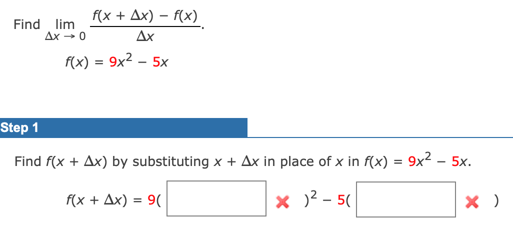f(x + Ax) – f(x)
Find
lim
Дх — 0
Ax
f(x) = 9x2 .
5x
|
Step 1
Find f(x + Ax) by substituting x + Ax in place of x in f(x) = 9x - 5x.
f(x + Ax) = 9(
X )? - 5(

