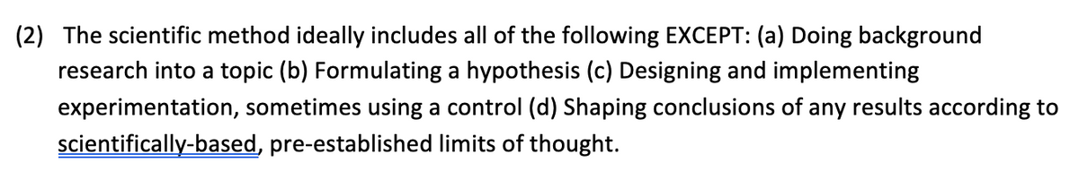 (2) The scientific method ideally includes all of the following EXCEPT: (a) Doing background
research into a topic (b) Formulating a hypothesis (c) Designing and implementing
experimentation, sometimes using a control (d) Shaping conclusions of any results according to
scientifically-based, pre-established limits of thought.
