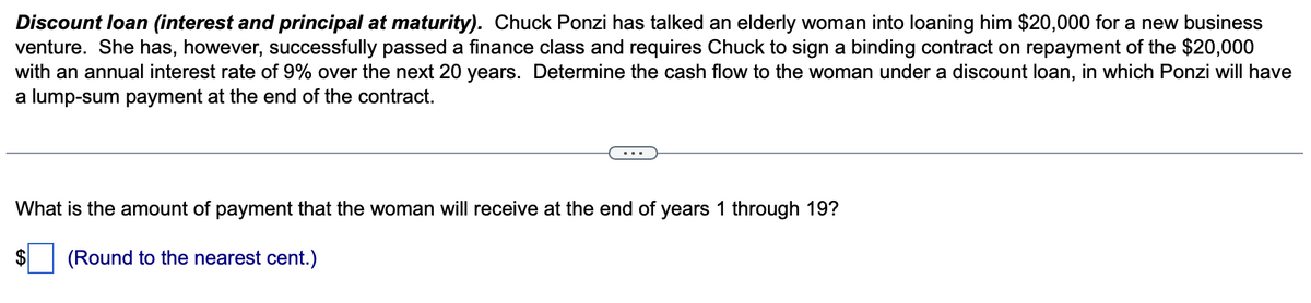 Discount loan (interest and principal at maturity). Chuck Ponzi has talked an elderly woman into loaning him $20,000 for a new business
venture. She has, however, successfully passed a finance class and requires Chuck to sign a binding contract on repayment of the $20,000
with an annual interest rate of 9% over the next 20 years. Determine the cash flow to the woman under a discount loan, in which Ponzi will have
a lump-sum payment at the end of the contract.
What is the amount of payment that the woman will receive at the end of years 1 through 19?
(Round to the nearest cent.)
$