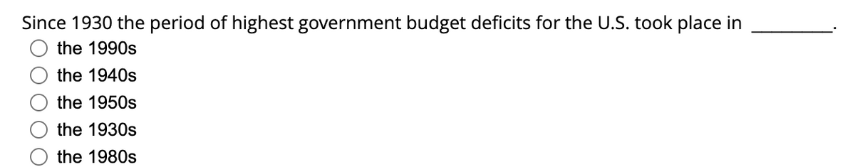 Since 1930 the period of highest government budget deficits for the U.S. took place in
the 1990s
the 1940s
the 1950s
the 1930s
the 1980s