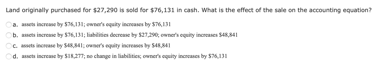 Land originally purchased for $27,290 is sold for $76,131 in cash. What is the effect of the sale on the accounting equation?
a. assets increase by $76,131; owner's equity increases by $76,131
b. assets increase by $76,131; liabilities decrease by $27,290; owner's equity increases $48,841
c. assets increase by $48,841; owner's equity increases by $48,841
d. assets increase by $18,277; no change in liabilities; owner's equity increases by $76,131