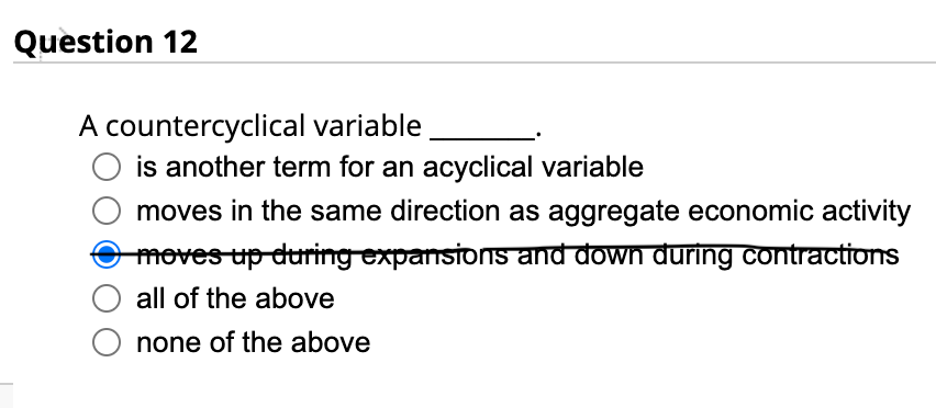 Question 12
A countercyclical variable
is another term for an acyclical variable
moves in the same direction as aggregate economic activity
moves up during expansions and down during contractions
all of the above
none of the above