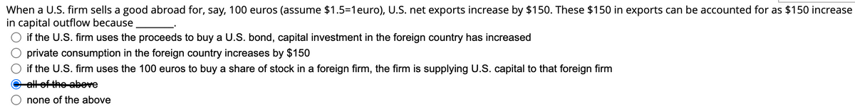 When a U.S. firm sells a good abroad for, say, 100 euros (assume $1.5=1 euro), U.S. net exports increase by $150. These $150 in exports can be accounted for as $150 increase
in capital outflow because
if the U.S. firm uses the proceeds to buy a U.S. bond, capital investment in the foreign country has increased
private consumption in the foreign country increases by $150
if the U.S. firm uses the 100 euros to buy a share of stock in a foreign firm, the firm is supplying U.S. capital to that foreign firm
all of the above
none of the above