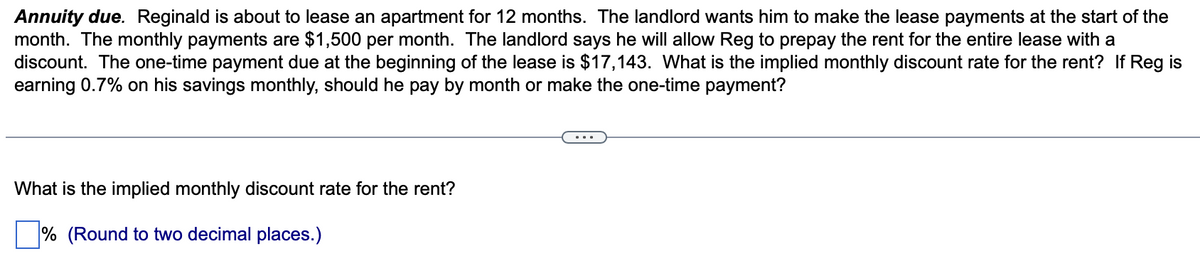 Annuity due. Reginald is about to lease an apartment for 12 months. The landlord wants him to make the lease payments at the start of the
month. The monthly payments are $1,500 per month. The landlord says he will allow Reg to prepay the rent for the entire lease with a
discount. The one-time payment due at the beginning of the lease is $17,143. What is the implied monthly discount rate for the rent? If Reg is
earning 0.7% on his savings monthly, should he pay by month or make the one-time payment?
What is the implied monthly discount rate for the rent?
% (Round to two decimal places.)