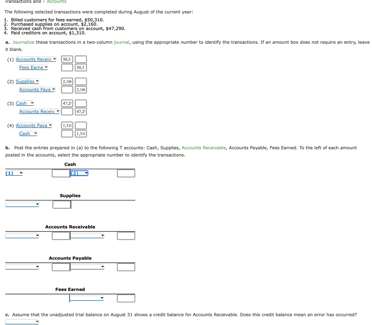 Transactions and T Accounts
The following selected transactions were completed during August of the current year:
1. Billed customers for fees earned, $50,310.
2. Purchased supplies on account, $2,160.
3. Received cash from customers on account, $47,290.
4. Paid creditors on account, $1,310.
a. Journalize these transactions in a two-column journal, using the appropriate number to identify the transactions. If an amount box does not require an entry, leave
it blank.
(1) Accounts Receiv
Fees Earne
(2) Supplies
Accounts Paya
(3) Cash
Accounts Receiv
(4) Accounts Paya
Cash
(1)
50,3
2,160
47,2!
1,310
50,3
2,160
47,2!
1,310
b. Post the entries prepared in (a) to the following T accounts: Cash, Supplies, Accounts Receivable, Accounts Payable, Fees Earned. To the left of each amount
posted in the accounts, select the appropriate number to identify the transactions.
Cash
(2)
Supplies
Accounts Receivable
Accounts Payable
Fees Earned
c. Assume that the unadjusted trial balance on August 31 shows a credit balance for Accounts Receivable. Does this credit balance mean an error has occurred?