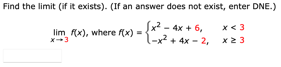 Find the limit (if it exists). (If an answer does not exist, enter DNE.)
Sx2 - 4x + 6,
-x2 + 4x – 2,
х< 3
lim f(x), where f(x)
X→3
%D
x 2 3
