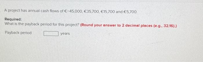 A project has annual cash flows of €-45,000, €35,700, €15,700 and €5,700.
Required:
What is the payback period for this project? (Round your answer to 2 decimal places (e.g.. 32.16).)
Payback period
years